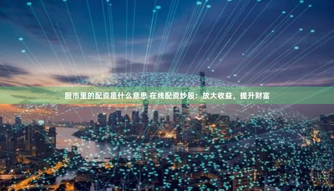 股市里的配资是什么意思 在线配资炒股：放大收益，提升财富
