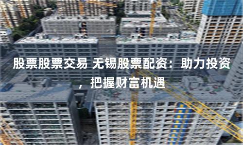 股票股票交易 无锡股票配资：助力投资，把握财富机遇