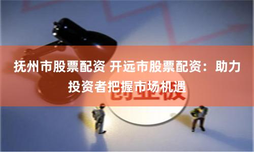 抚州市股票配资 开远市股票配资：助力投资者把握市场机遇