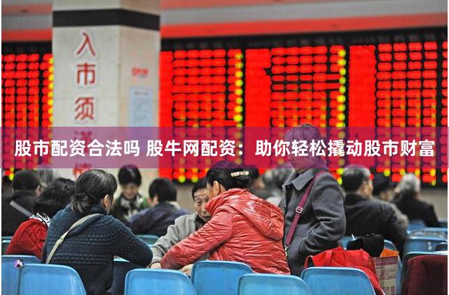 股市配资合法吗 股牛网配资：助你轻松撬动股市财富